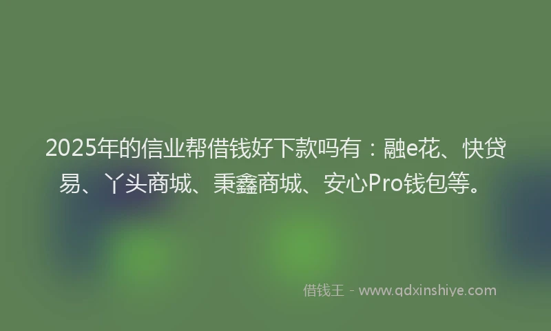 2025年的信业帮借钱好下款吗有：融e花、快贷易、丫头商城、秉鑫商城、安心Pro钱包等。