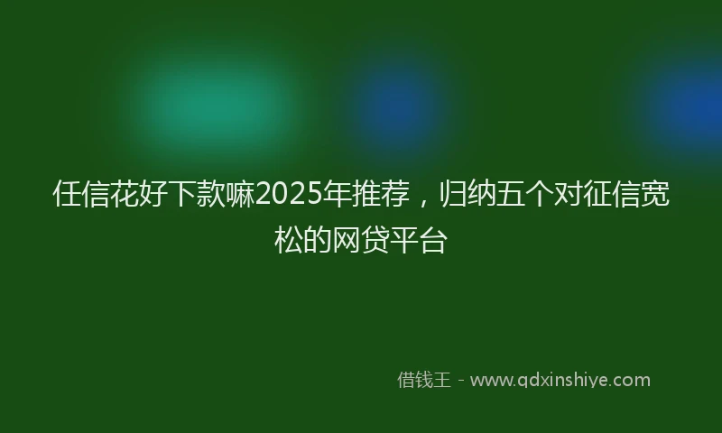 任信花好下款嘛2025年推荐，归纳五个对征信宽松的网贷平台