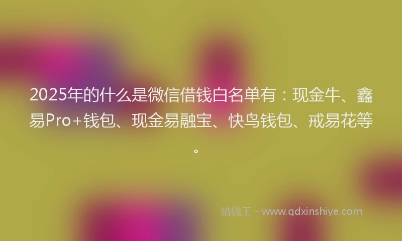 2025年的什么是微信借钱白名单有：现金牛、鑫易Pro+钱包、现金易融宝、快鸟钱包、戒易花等。