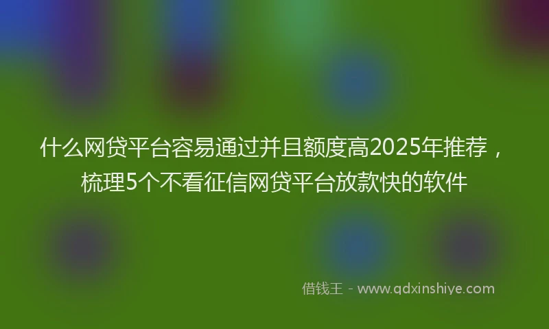 什么网贷平台容易通过并且额度高2025年推荐,梳理5个不看征信网贷平台放款快的软件