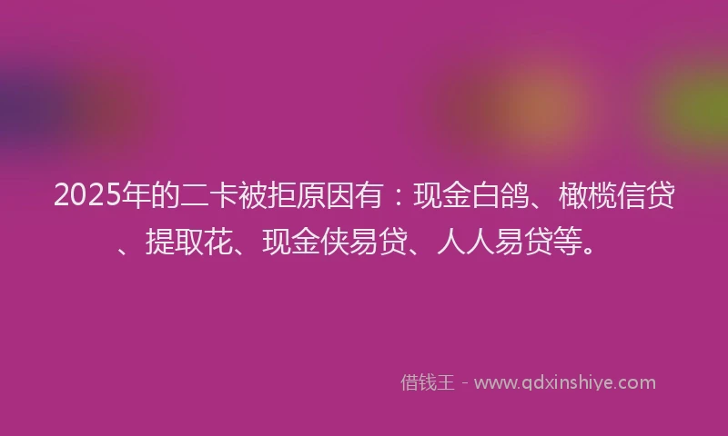 2025年的二卡被拒原因有：现金白鸽、橄榄信贷、提取花、现金侠易贷、人人易贷等。