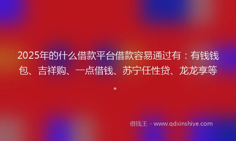 2025年的什么借款平台借款容易通过有：有钱钱包、吉祥购、一点借钱、苏宁任性贷、龙龙享等。