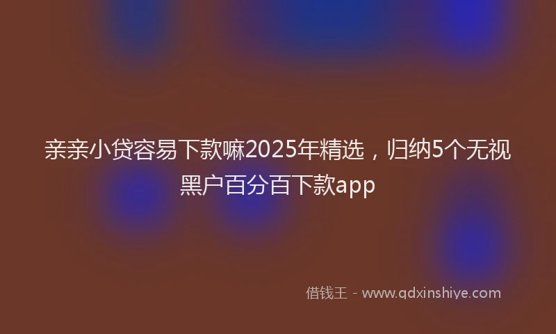 亲亲小贷容易下款嘛2025年精选，归纳5个无视黑户百分百下款app