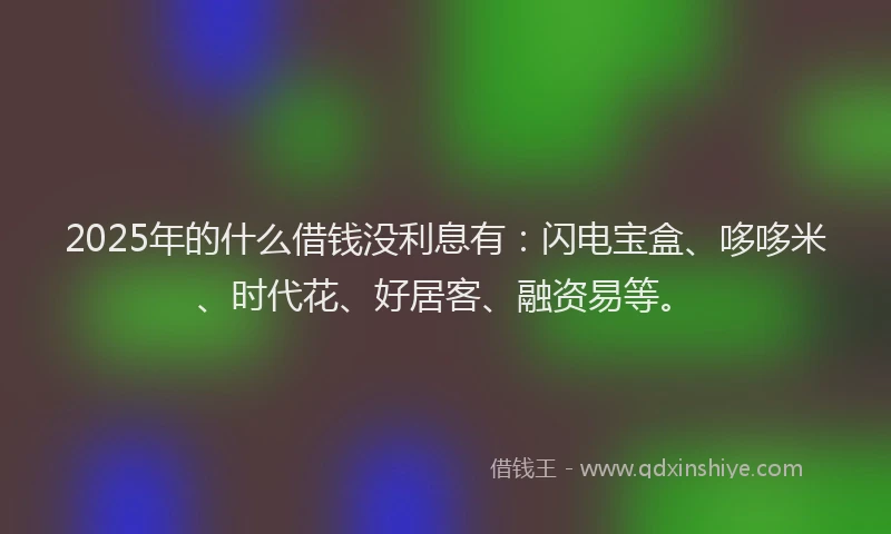 2025年的什么借钱没利息有：闪电宝盒、哆哆米、时代花、好居客、融资易等。
