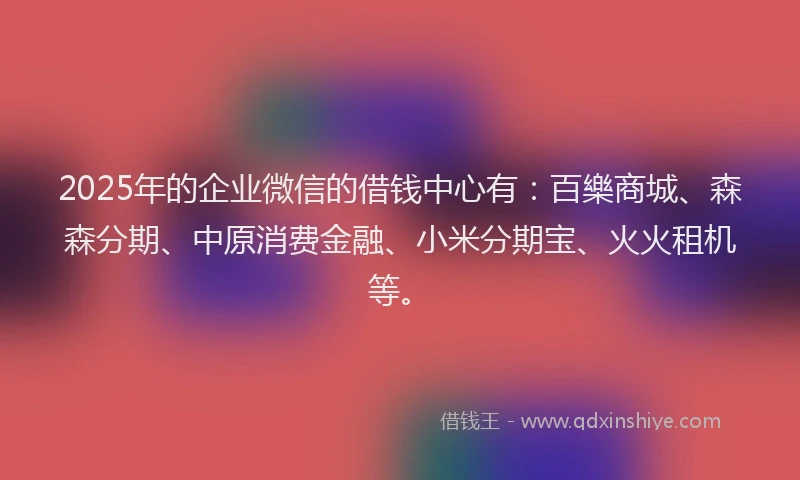 2025年的企业微信的借钱中心有：百樂商城、森森分期、中原消费金融、小米分期宝、火火租机等。