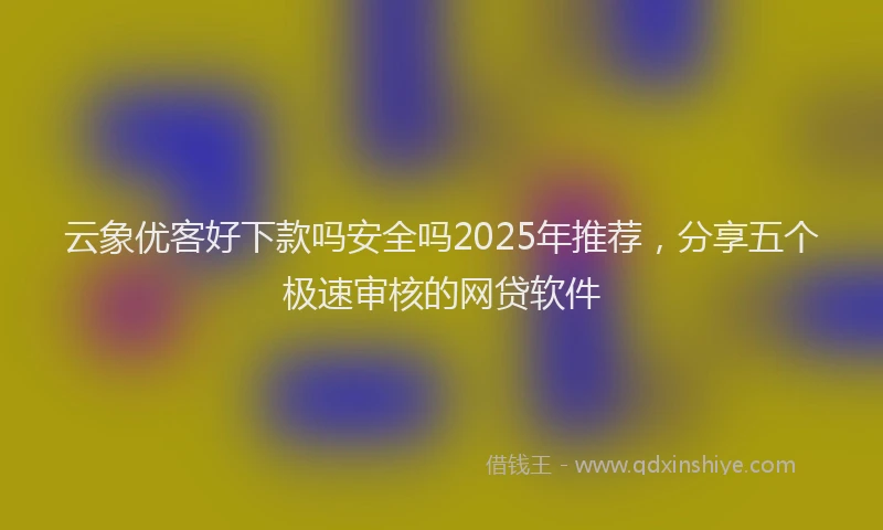云象优客好下款吗安全吗2025年推荐，分享五个极速审核的网贷软件