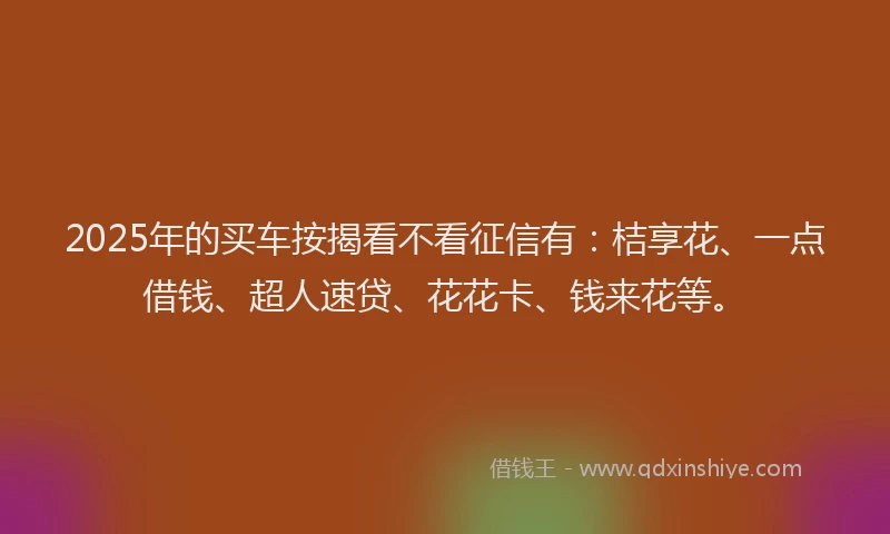 2025年的买车按揭看不看征信有：桔享花、一点借钱、超人速贷、花花卡、钱来花等。