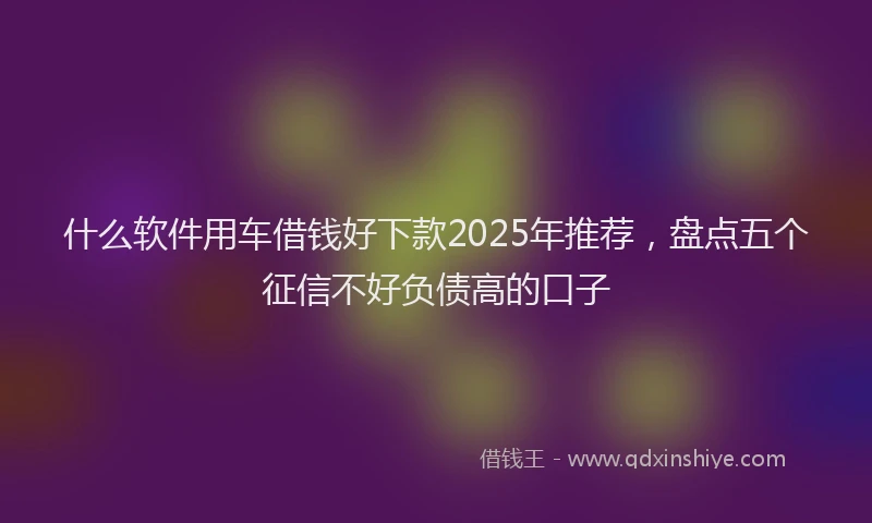 什么软件用车借钱好下款2025年推荐，盘点五个征信不好负债高的口子