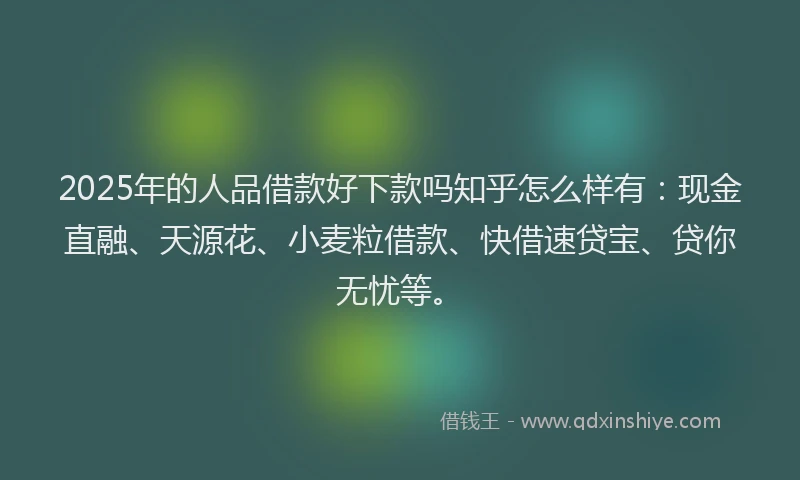 2025年的人品借款好下款吗知乎怎么样有：现金直融、天源花、小麦粒借款、快借速贷宝、贷你无忧等。