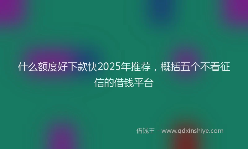 什么额度好下款快2025年推荐，概括五个不看征信的借钱平台