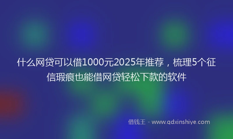 什么网贷可以借1000元2025年推荐，梳理5个征信瑕疵也能借网贷轻松下款的软件