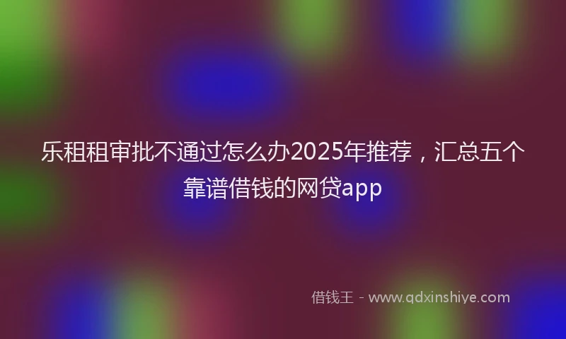 乐租租审批不通过怎么办2025年推荐，汇总五个靠谱借钱的网贷app