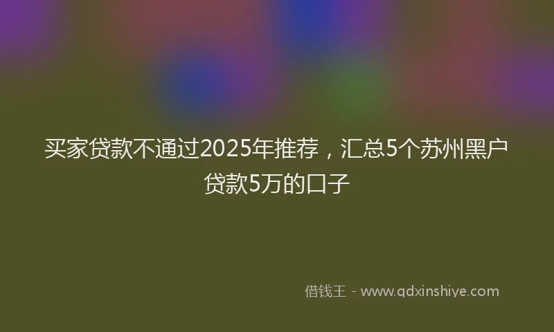 买家贷款不通过2025年推荐，汇总5个苏州黑户贷款5万的口子