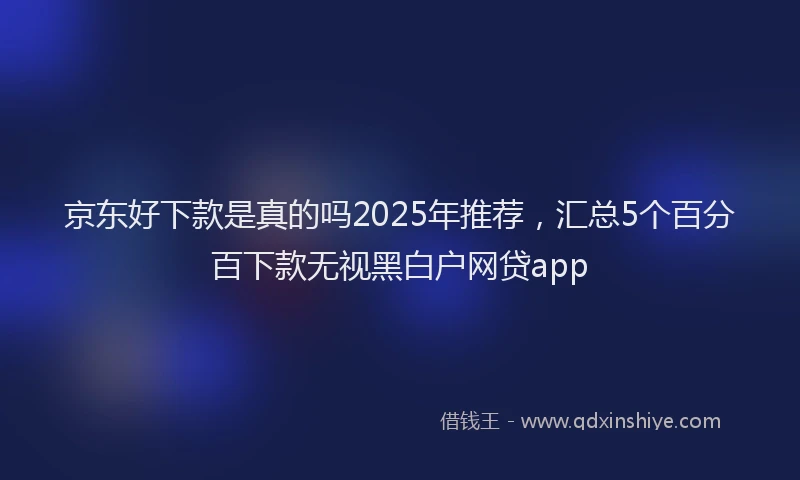 京东好下款是真的吗2025年推荐，汇总5个百分百下款无视黑白户网贷app
