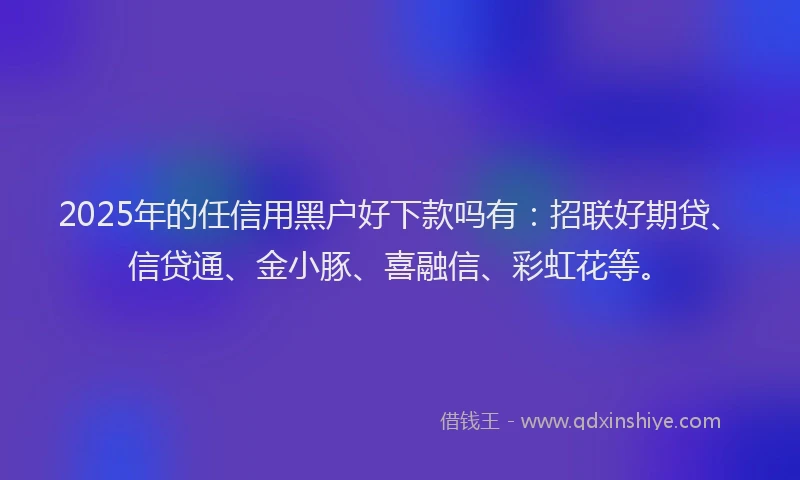 2025年的任信用黑户好下款吗有：招联好期贷、信贷通、金小豚、喜融信、彩虹花等。