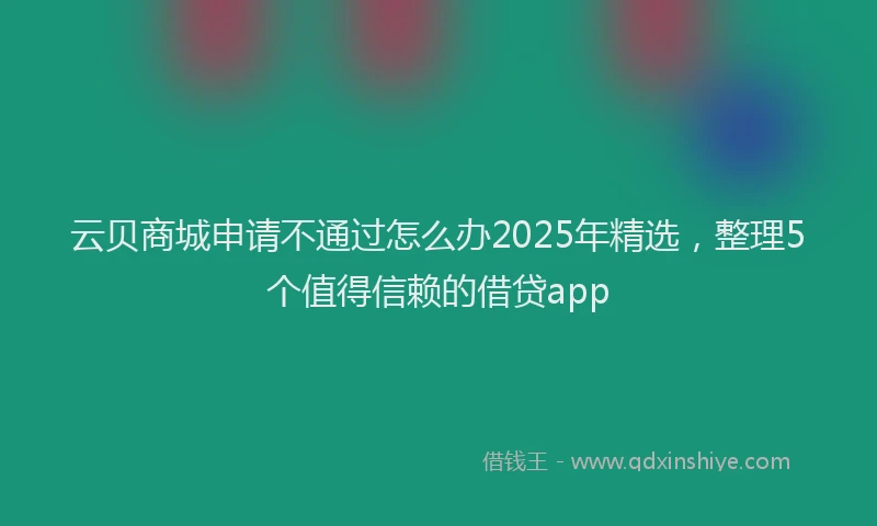 云贝商城申请不通过怎么办2025年精选,整理5个值得信赖的借贷app