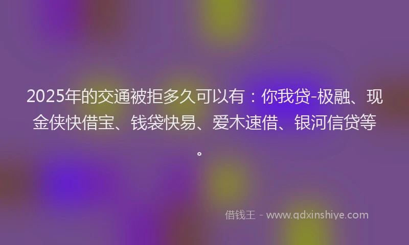 2025年的交通被拒多久可以有：你我贷-极融、现金侠快借宝、钱袋快易、爱木速借、银河信贷等。