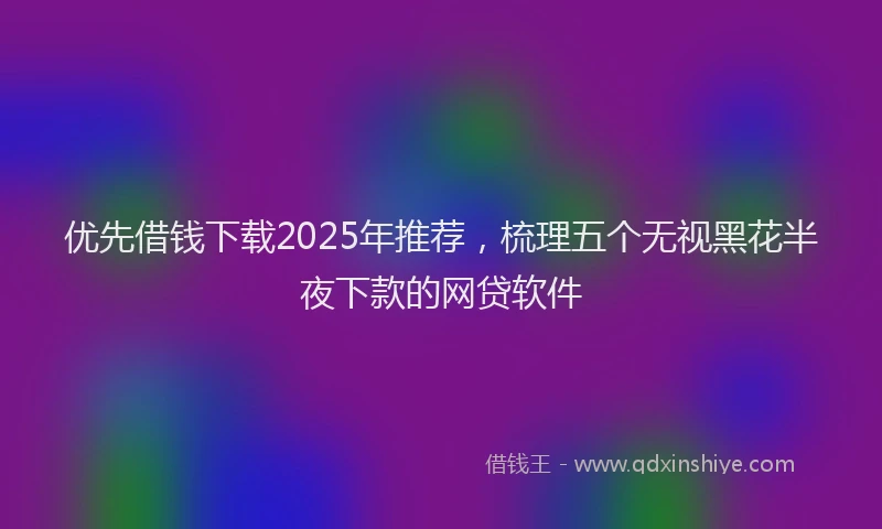 优先借钱下载2025年推荐，梳理五个无视黑花半夜下款的网贷软件