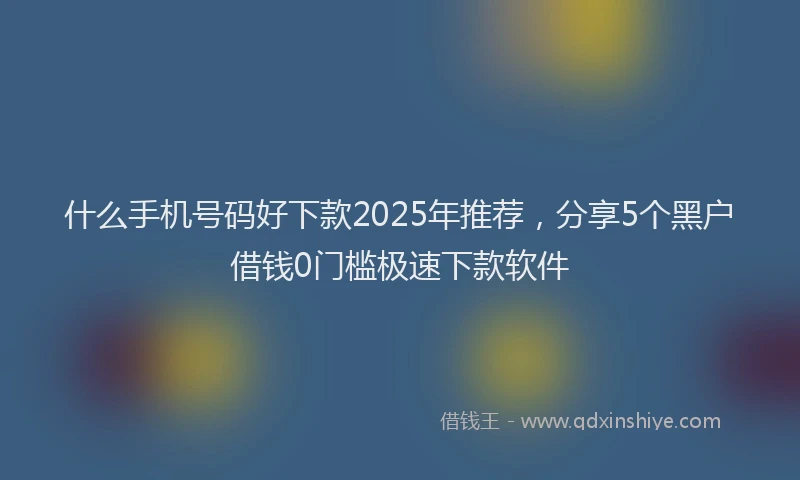 什么手机号码好下款2025年推荐，分享5个黑户借钱0门槛极速下款软件