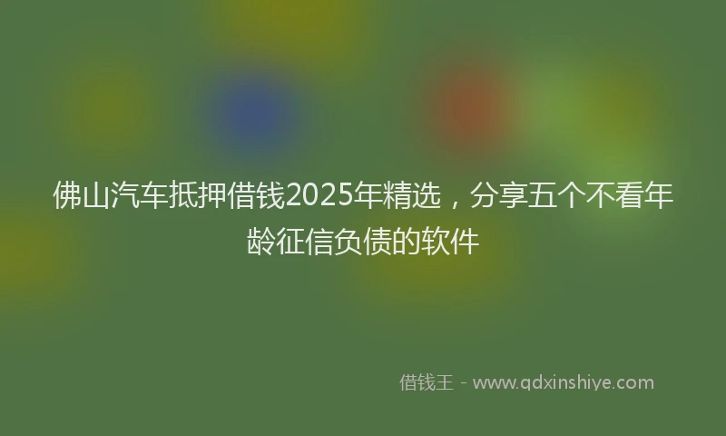 佛山汽车抵押借钱2025年精选，分享五个不看年龄征信负债的软件