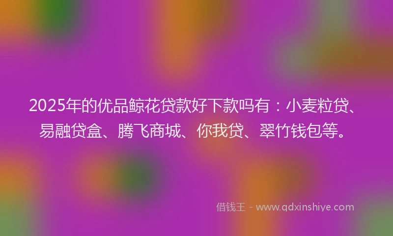 2025年的优品鲸花贷款好下款吗有：小麦粒贷、易融贷盒、腾飞商城、你我贷、翠竹钱包等。