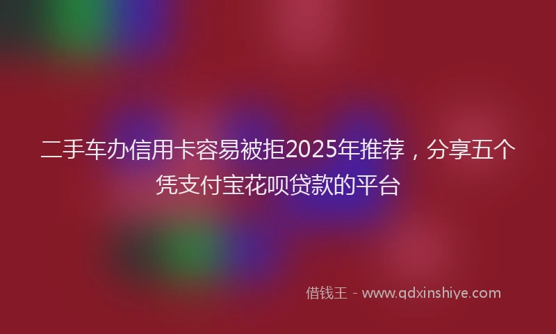 二手车办信用卡容易被拒2025年推荐，分享五个凭支付宝花呗贷款的平台