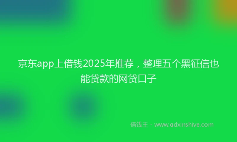 京东app上借钱2025年推荐，整理五个黑征信也能贷款的网贷口子