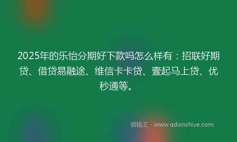 2025年的乐怡分期好下款吗怎么样有：招联好期贷、借贷易融途、维信卡卡贷、壹起马上贷、优秒通等。