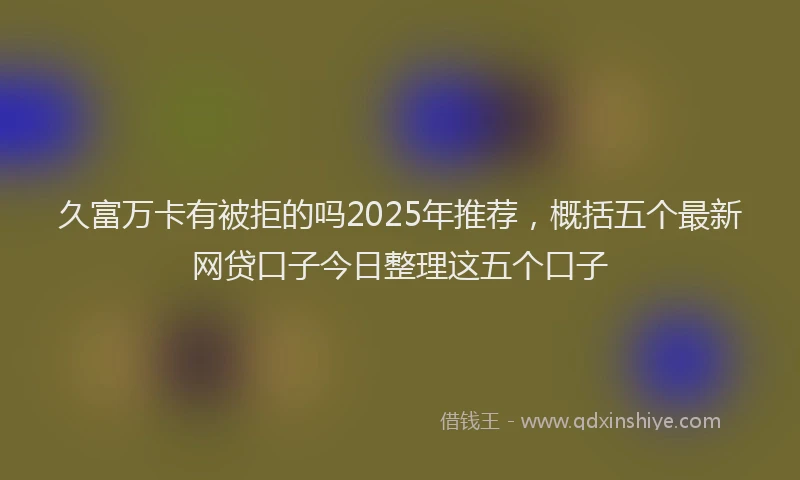 久富万卡有被拒的吗2025年推荐，概括五个最新网贷口子今日整理这五个口子