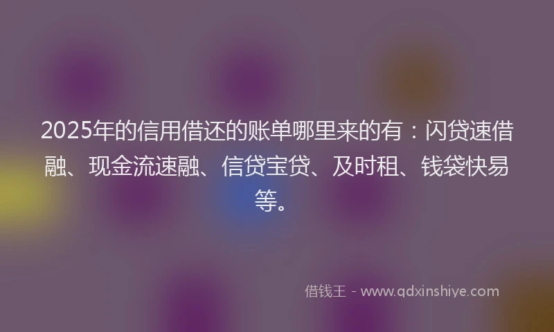 2025年的信用借还的账单哪里来的有：闪贷速借融、现金流速融、信贷宝贷、及时租、钱袋快易等。