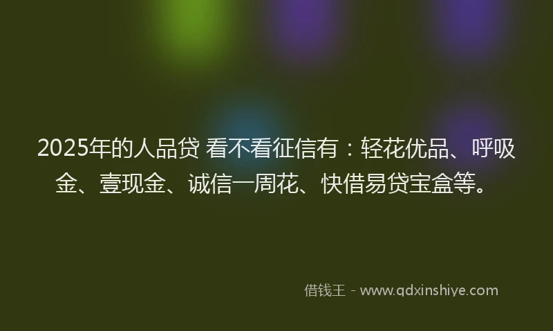 2025年的人品贷 看不看征信有:轻花优品、呼吸金、壹现金、诚信一周花、快借易贷宝盒等。