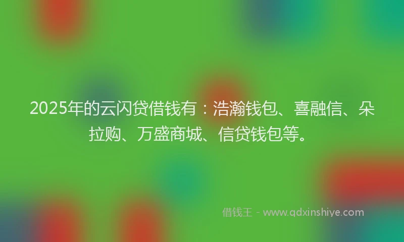 2025年的云闪贷借钱有：浩瀚钱包、喜融信、朵拉购、万盛商城、信贷钱包等。