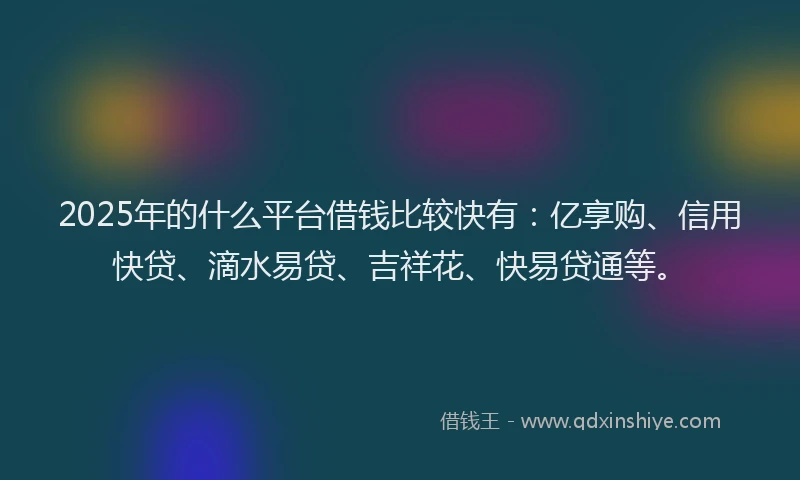 2025年的什么平台借钱比较快有：亿享购、信用快贷、滴水易贷、吉祥花、快易贷通等。