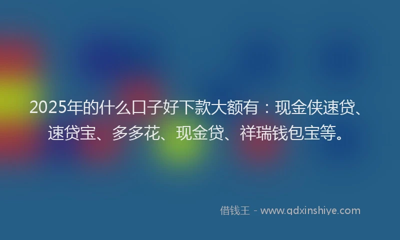 2025年的什么口子好下款大额有：现金侠速贷、速贷宝、多多花、现金贷、祥瑞钱包宝等。
