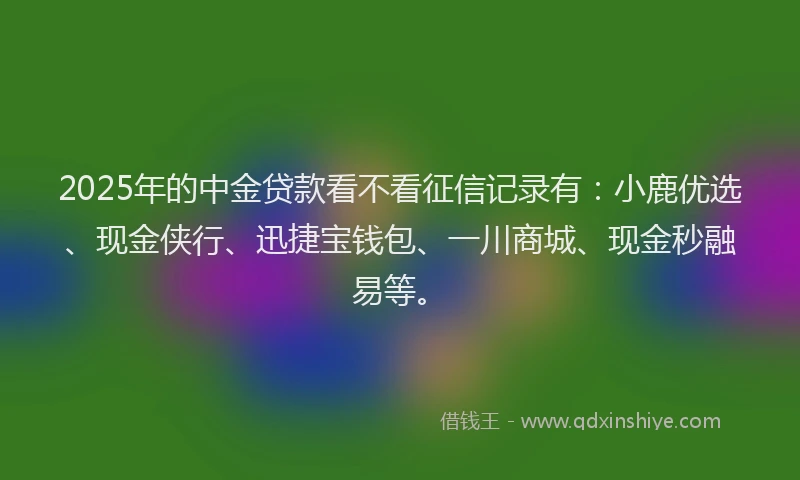 2025年的中金贷款看不看征信记录有：小鹿优选、现金侠行、迅捷宝钱包、一川商城、现金秒融易等。