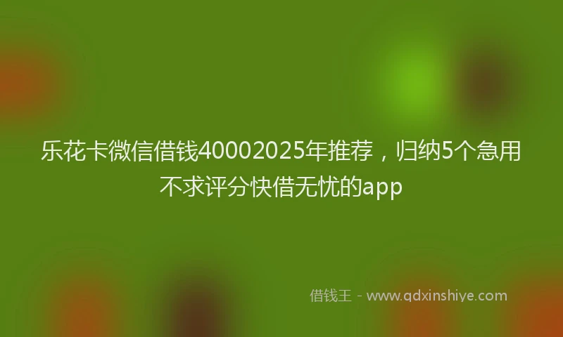 乐花卡微信借钱40002025年推荐，归纳5个急用不求评分快借无忧的app