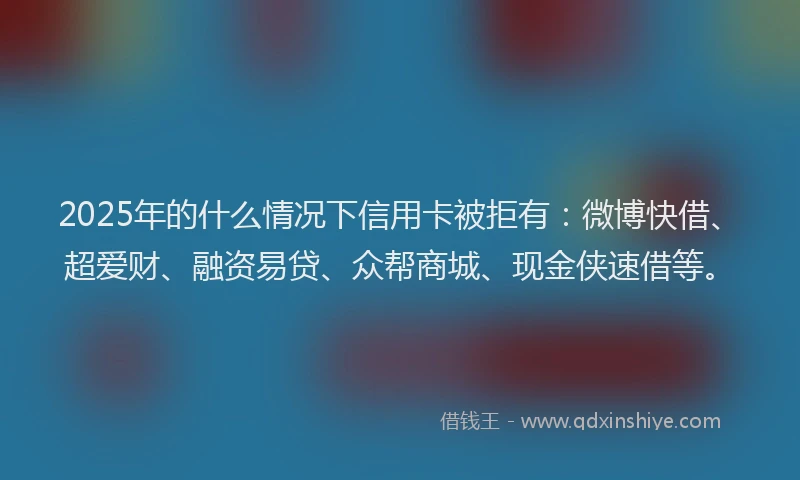 2025年的什么情况下信用卡被拒有：微博快借、超爱财、融资易贷、众帮商城、现金侠速借等。