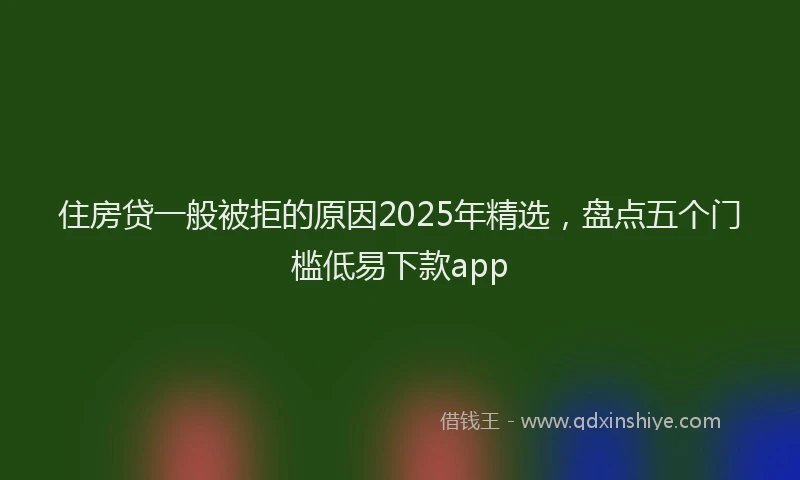 住房贷一般被拒的原因2025年精选，盘点五个门槛低易下款app