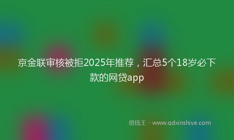 京金联审核被拒2025年推荐，汇总5个18岁必下款的网贷app