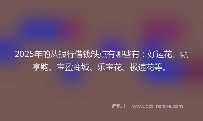 2025年的从银行借钱缺点有哪些有：好运花、甄享购、宝盈商城、乐宝花、极速花等。