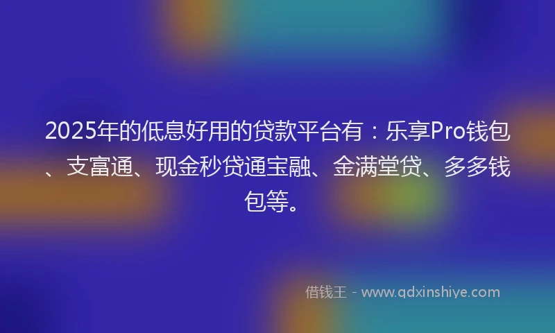 2025年的低息好用的贷款平台有：乐享Pro钱包、支富通、现金秒贷通宝融、金满堂贷、多多钱包等。
