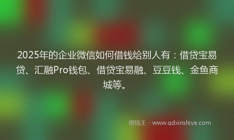 2025年的企业微信如何借钱给别人有：借贷宝易贷、汇融Pro钱包、借贷宝易融、豆豆钱、金鱼商城等。