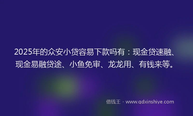 2025年的众安小贷容易下款吗有:现金贷速融、现金易融贷途、小鱼免审、龙龙用、有钱来等。