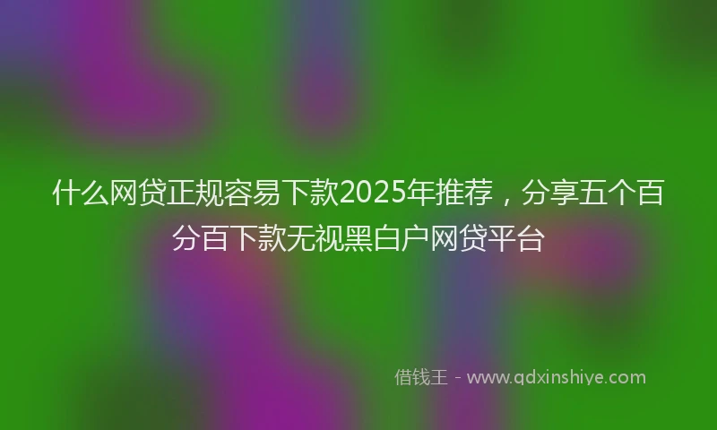 什么网贷正规容易下款2025年推荐，分享五个百分百下款无视黑白户网贷平台