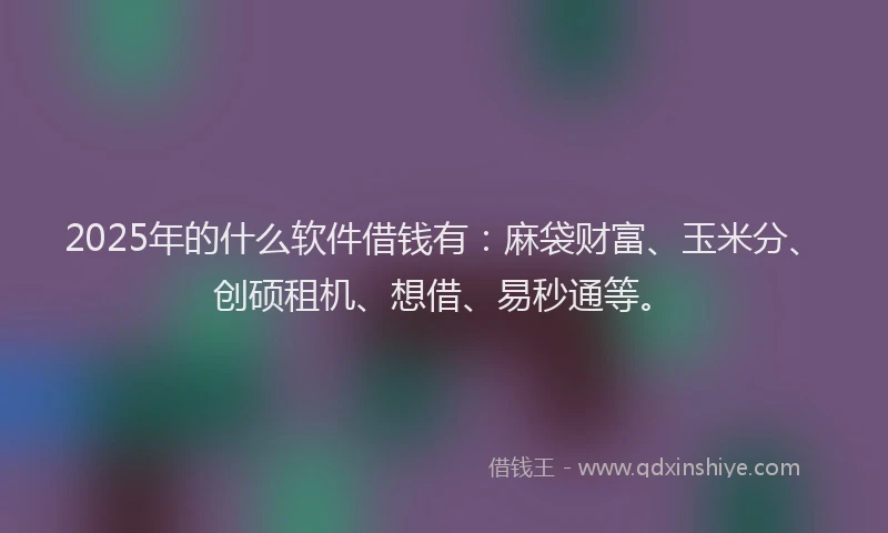 2025年的什么软件借钱有：麻袋财富、玉米分、创硕租机、想借、易秒通等。
