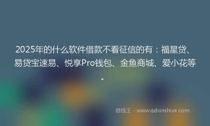 2025年的什么软件借款不看征信的有：福星贷、易贷宝速易、悦享Pro钱包、金鱼商城、爱小花等。
