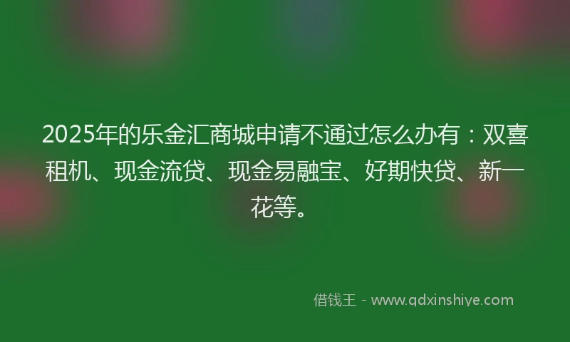 2025年的乐金汇商城申请不通过怎么办有：双喜租机、现金流贷、现金易融宝、好期快贷、新一花等。