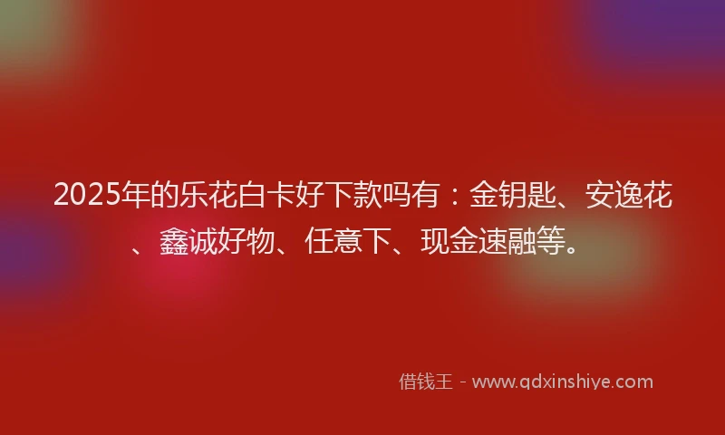 2025年的乐花白卡好下款吗有：金钥匙、安逸花、鑫诚好物、任意下、现金速融等。