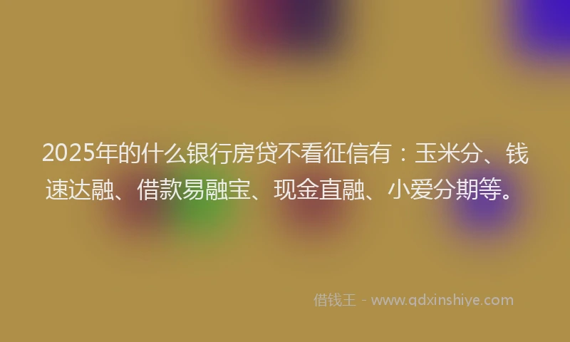 2025年的什么银行房贷不看征信有：玉米分、钱速达融、借款易融宝、现金直融、小爱分期等。