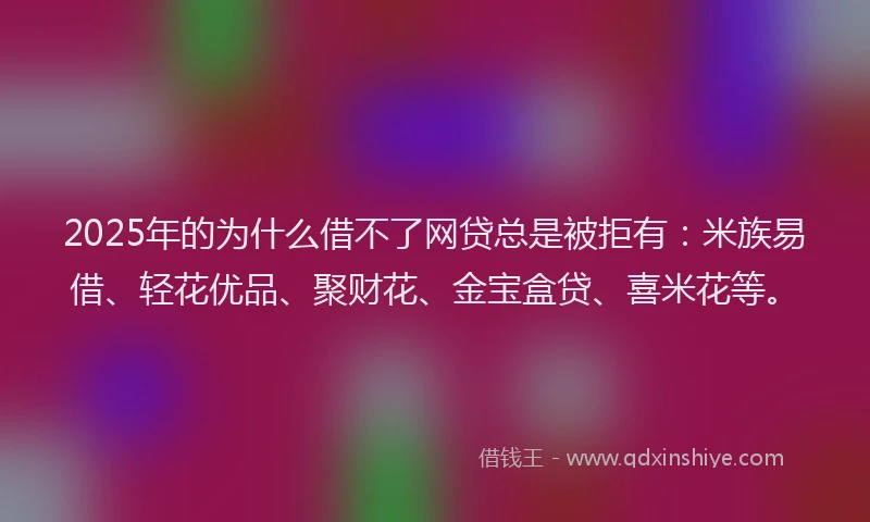 2025年的为什么借不了网贷总是被拒有:米族易借、轻花优品、聚财花、金宝盒贷、喜米花等。